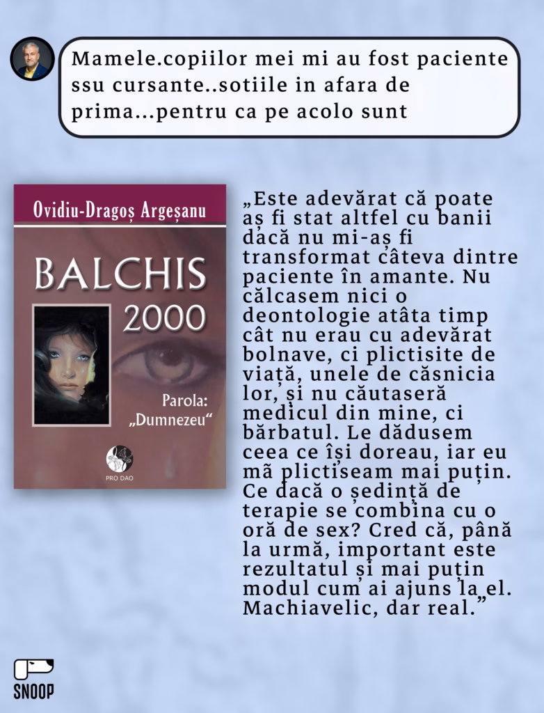 Colaj cu coperta cărții „Balchis 2000”, scrisa de argesanu, însoțit de un citat din volum: „Este adevărat că poate aș fi stat altfel cu banii dacă nu mi-aș fi transformat câteva dintre paciente în amante. Nu călcasem nicio deontologie atâta timp cât nu erau cu adevărat bolnave, ci plictisite de viață, unele de căsnicia lor, și nu căutaseră medicul din mine, ci bărbatul. Le dădusem ceea ce își doreau, iar eu mă plictiseam mai puțin. Ce dacă o ședință de terapie se combină cu o oră de sex? Cred că, până la urmă, important este rezultatul și mai puțin modul cum ai ajuns la el. Machiavelic, dar real.”